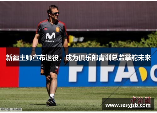 新疆主帅宣布退役，成为俱乐部青训总监掌舵未来